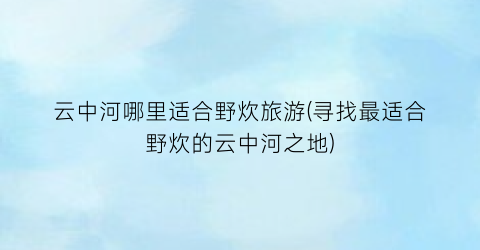 云中河哪里适合野炊旅游(寻找最适合野炊的云中河之地)
