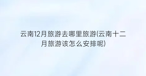 云南12月旅游去哪里旅游(云南十二月旅游该怎么安排呢)