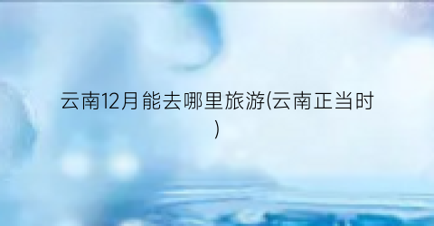 云南12月能去哪里旅游(云南正当时)