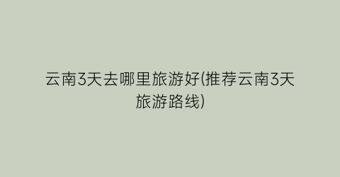 云南3天去哪里旅游好(推荐云南3天旅游路线)