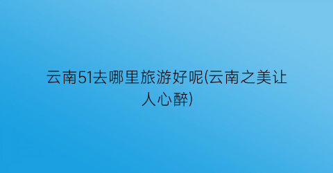 云南51去哪里旅游好呢(云南之美让人心醉)