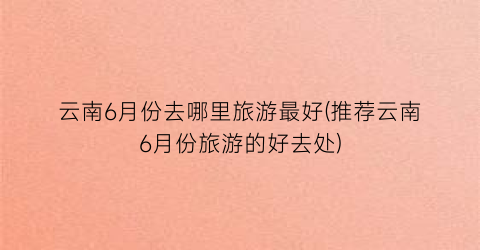 云南6月份去哪里旅游最好(推荐云南6月份旅游的好去处)