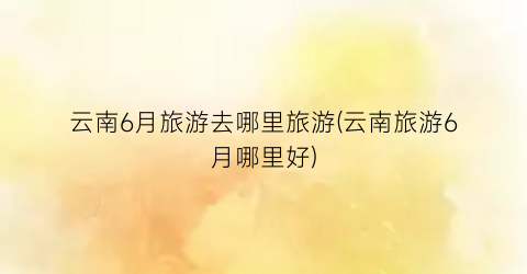 云南6月旅游去哪里旅游(云南旅游6月哪里好)