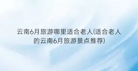 云南6月旅游哪里适合老人(适合老人的云南6月旅游景点推荐)