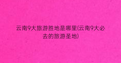 云南9大旅游胜地是哪里(云南9大必去的旅游圣地)