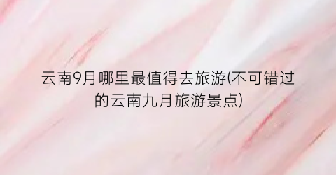 云南9月哪里最值得去旅游(不可错过的云南九月旅游景点)