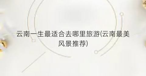 云南一生最适合去哪里旅游(云南最美风景推荐)