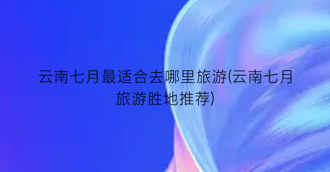 云南七月最适合去哪里旅游(云南七月旅游胜地推荐)