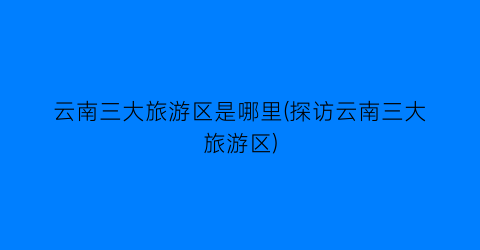 云南三大旅游区是哪里(探访云南三大旅游区)