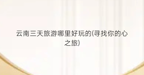 云南三天旅游哪里好玩的(寻找你的心之旅)