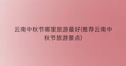 云南中秋节哪里旅游最好(推荐云南中秋节旅游景点)