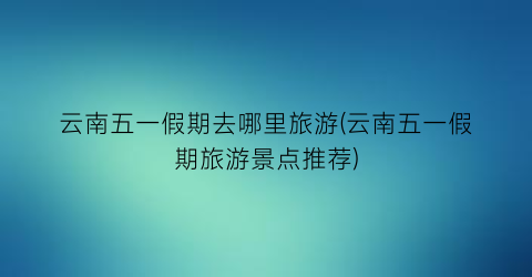 云南五一假期去哪里旅游(云南五一假期旅游景点推荐)