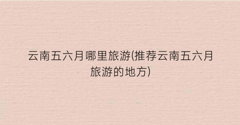 云南五六月哪里旅游(推荐云南五六月旅游的地方)