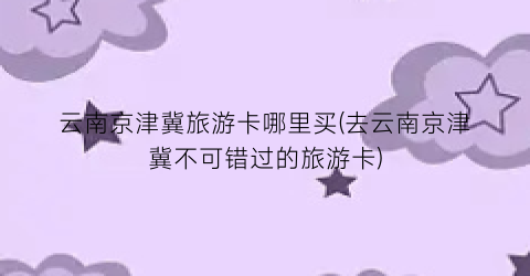云南京津冀旅游卡哪里买(去云南京津冀不可错过的旅游卡)