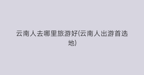云南人去哪里旅游好(云南人出游首选地)