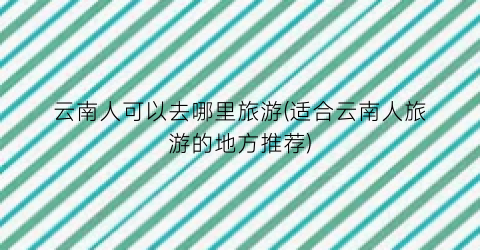 云南人可以去哪里旅游(适合云南人旅游的地方推荐)