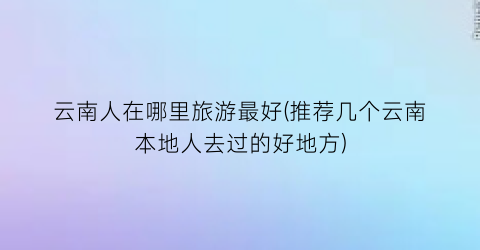 云南人在哪里旅游最好(推荐几个云南本地人去过的好地方)