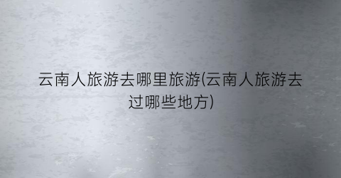 云南人旅游去哪里旅游(云南人旅游去过哪些地方)