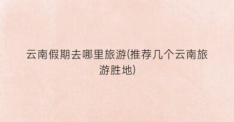 云南假期去哪里旅游(推荐几个云南旅游胜地)
