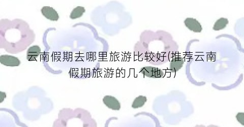云南假期去哪里旅游比较好(推荐云南假期旅游的几个地方)