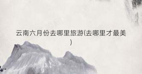 云南六月份去哪里旅游(去哪里才最美)