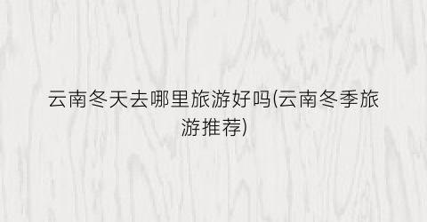 云南冬天去哪里旅游好吗(云南冬季旅游推荐)