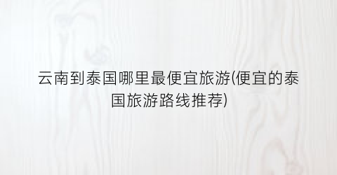 云南到泰国哪里最便宜旅游(便宜的泰国旅游路线推荐)