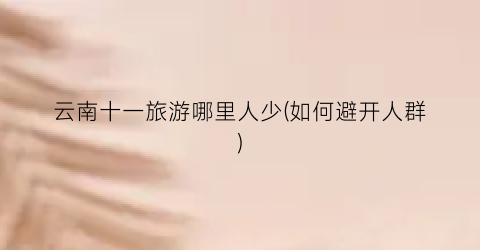 云南十一旅游哪里人少(如何避开人群)
