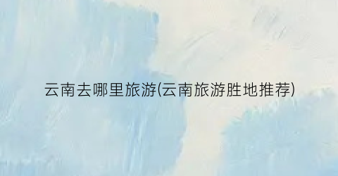 云南去哪里旅游(云南旅游胜地推荐)