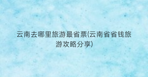 云南去哪里旅游最省票(云南省省钱旅游攻略分享)