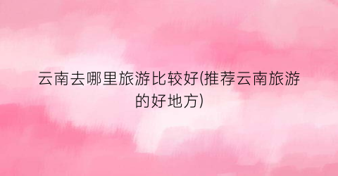 云南去哪里旅游比较好(推荐云南旅游的好地方)