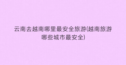 云南去越南哪里最安全旅游(越南旅游哪些城市最安全)