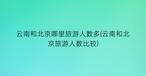 云南和北京哪里旅游人数多(云南和北京旅游人数比较)