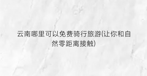 云南哪里可以免费骑行旅游(让你和自然零距离接触)