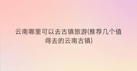 云南哪里可以去古镇旅游(推荐几个值得去的云南古镇)