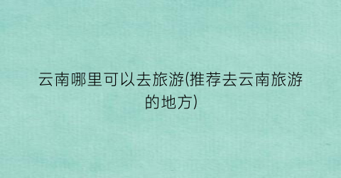 云南哪里可以去旅游(推荐去云南旅游的地方)