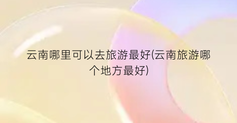 云南哪里可以去旅游最好(云南旅游哪个地方最好)