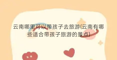 云南哪里可以带孩子去旅游(云南有哪些适合带孩子旅游的景点)