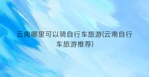 云南哪里可以骑自行车旅游(云南自行车旅游推荐)