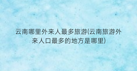 云南哪里外来人最多旅游(云南旅游外来人口最多的地方是哪里)