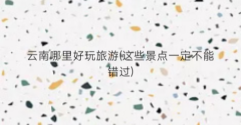 云南哪里好玩旅游(这些景点一定不能错过)