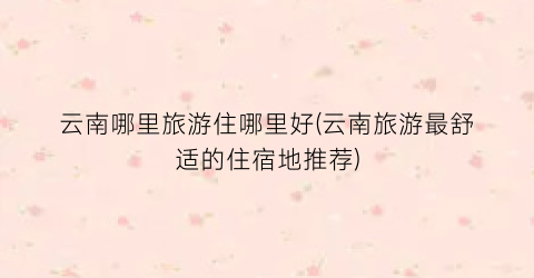 云南哪里旅游住哪里好(云南旅游最舒适的住宿地推荐)