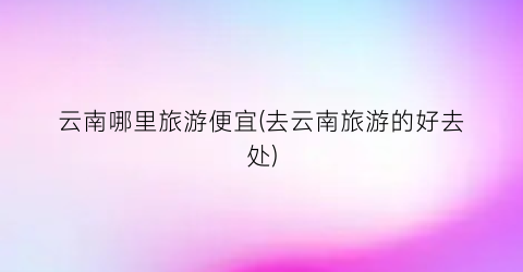 云南哪里旅游便宜(去云南旅游的好去处)