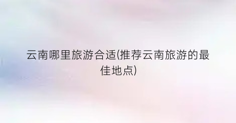云南哪里旅游合适(推荐云南旅游的最佳地点)
