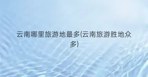 云南哪里旅游地最多(云南旅游胜地众多)