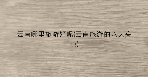 云南哪里旅游好呢(云南旅游的六大亮点)