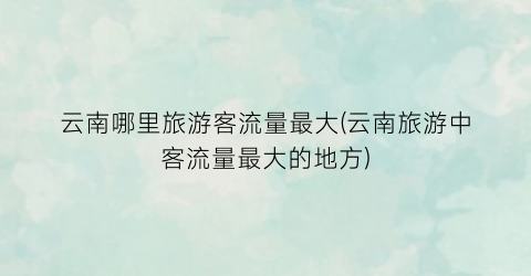 云南哪里旅游客流量最大(云南旅游中客流量最大的地方)
