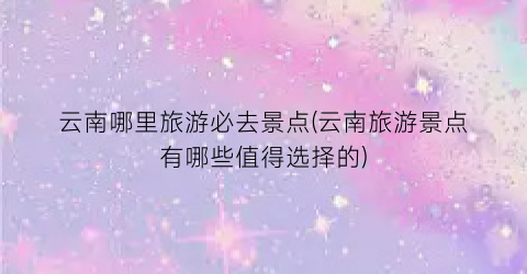 云南哪里旅游必去景点(云南旅游景点有哪些值得选择的)
