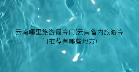 云南哪里旅游最冷门(云南省内旅游冷门推荐有哪些地方)