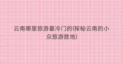 云南哪里旅游最冷门的(探秘云南的小众旅游胜地)